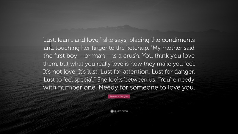 Penelope Douglas Quote: “Lust, learn, and love,” she says, placing the condiments and touching her finger to the ketchup. “My mother said the first boy – or man – is a crush. You think you love them, but what you really love is how they make you feel. It’s not love. It’s lust. Lust for attention. Lust for danger. Lust to feel special.” She looks between us. “You’re needy with number one. Needy for someone to love you.”