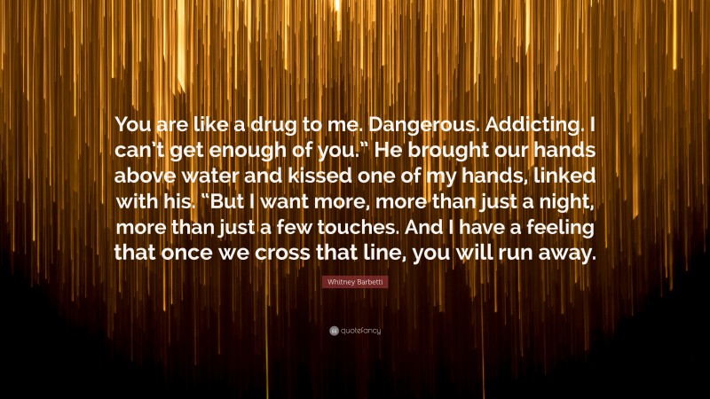 Whitney Barbetti Quote: “You are like a drug to me. Dangerous. Addicting. I can’t get enough of you.” He brought our hands above water and kissed one of my hands, linked with his. “But I want more, more than just a night, more than just a few touches. And I have a feeling that once we cross that line, you will run away.”