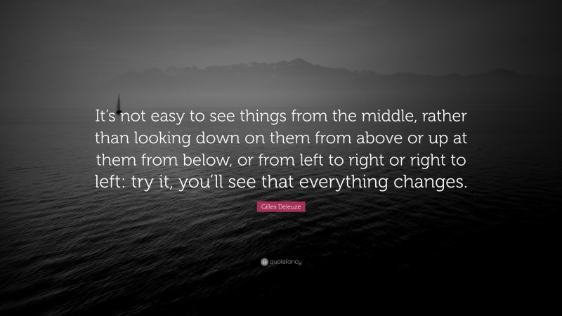 Gilles Deleuze Quote: “It’s not easy to see things from the middle, rather than looking down on them from above or up at them from below, or from left to right or right to left: try it, you’ll see that everything changes.”