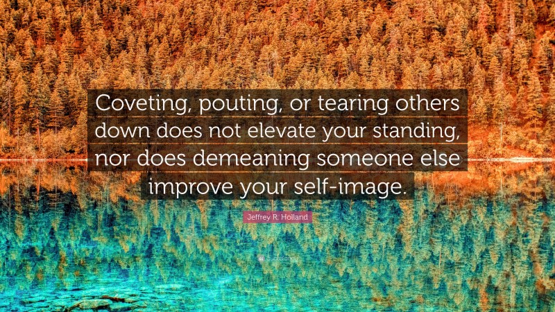 Jeffrey R. Holland Quote: “Coveting, pouting, or tearing others down does not elevate your standing, nor does demeaning someone else improve your self-image.”
