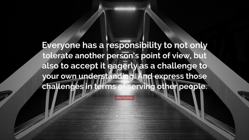 Arlo Guthrie Quote: “Everyone has a responsibility to not only tolerate another person’s point of view, but also to accept it eagerly as a challenge to your own understanding. And express those challenges in terms of serving other people.”
