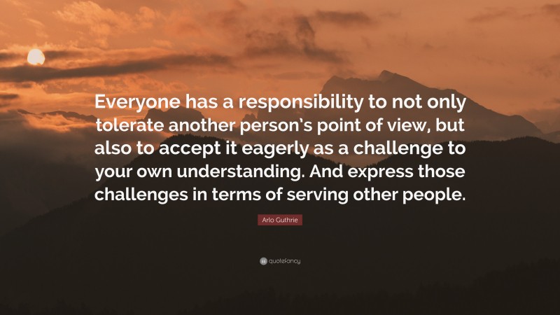 Arlo Guthrie Quote: “Everyone has a responsibility to not only tolerate another person’s point of view, but also to accept it eagerly as a challenge to your own understanding. And express those challenges in terms of serving other people.”