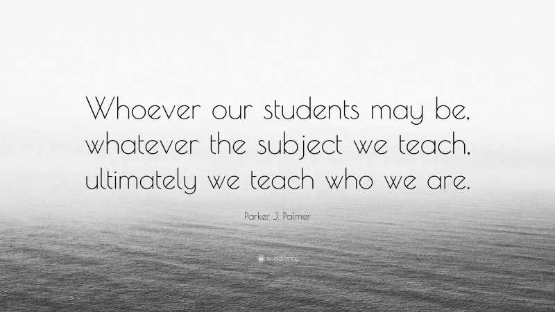 Parker J. Palmer Quote: “Whoever our students may be, whatever the subject we teach, ultimately we teach who we are.”