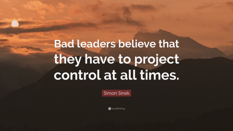 Simon Sinek Quote: “Bad leaders believe that they have to project control at all times.”