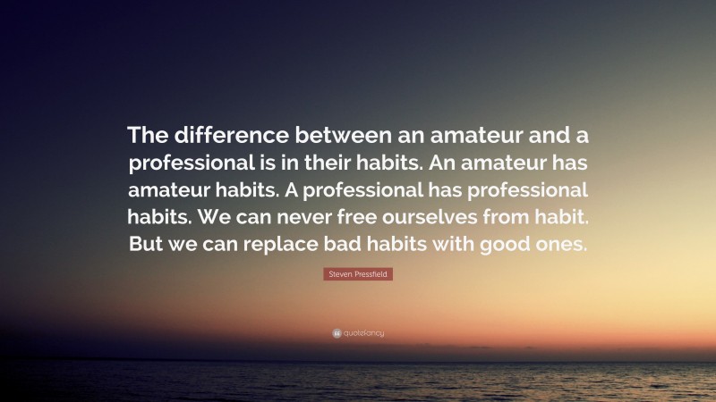 Steven Pressfield Quote: “The difference between an amateur and a professional is in their habits. An amateur has amateur habits. A professional has professional habits. We can never free ourselves from habit. But we can replace bad habits with good ones.”