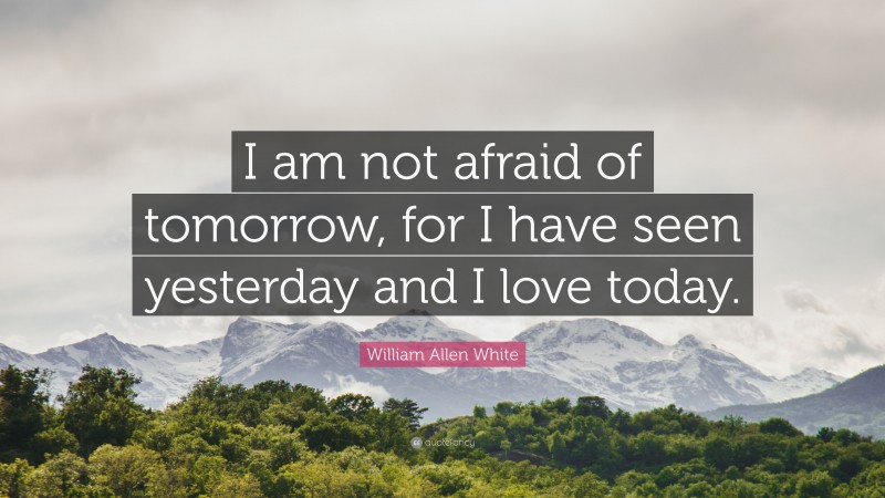 William Allen White Quote: “I am not afraid of tomorrow, for I have seen yesterday and I love today.”