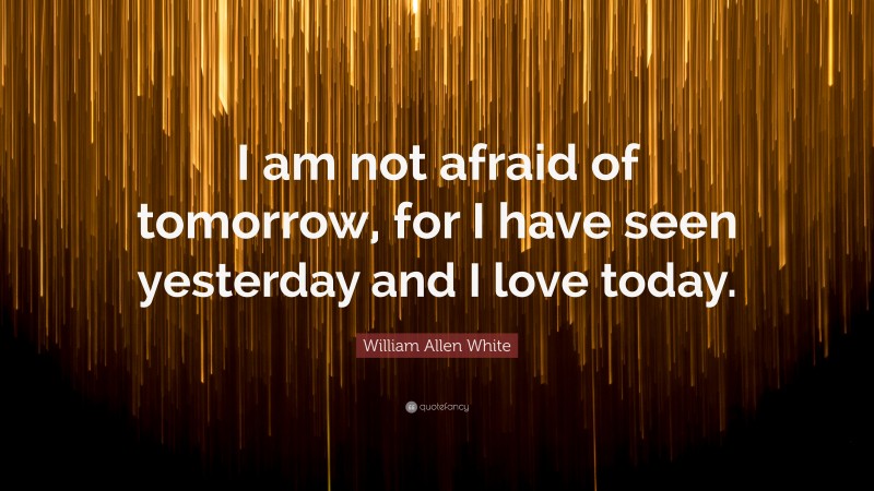 William Allen White Quote: “I am not afraid of tomorrow, for I have seen yesterday and I love today.”