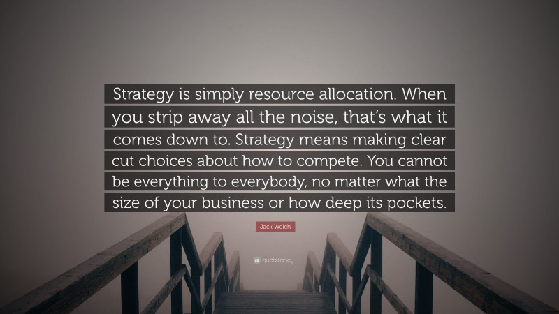 Jack Welch Quote: “Strategy is simply resource allocation. When you strip away all the noise, that’s what it comes down to. Strategy means making clear cut choices about how to compete. You cannot be everything to everybody, no matter what the size of your business or how deep its pockets.”