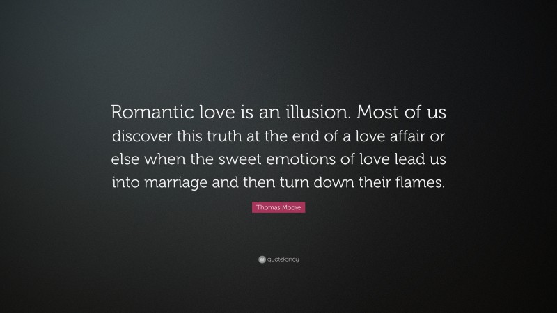 Thomas Moore Quote: “Romantic love is an illusion. Most of us discover this truth at the end of a love affair or else when the sweet emotions of love lead us into marriage and then turn down their flames.”