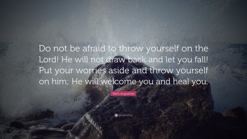 Saint Augustine Quote: “Do not be afraid to throw yourself on the Lord! He will not draw back and let you fall! Put your worries aside and throw yourself on him; He will welcome you and heal you.”