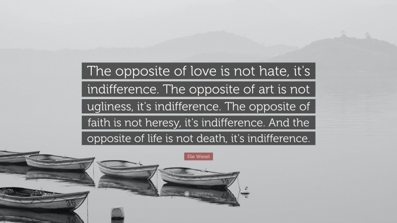 Elie Wiesel Quote: “The opposite of love is not hate, it's indifference. The opposite of art is not ugliness, it's indifference. The opposite of faith is not heresy, it's indifference. And the opposite of life is not death, it's indifference.”