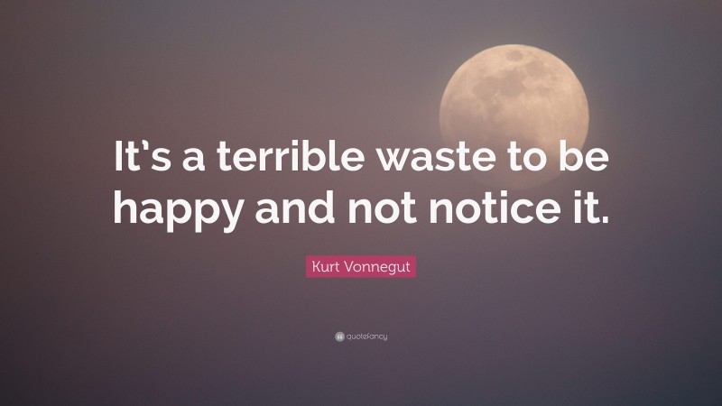 Kurt Vonnegut Quote: “It’s a terrible waste to be happy and not notice it.”