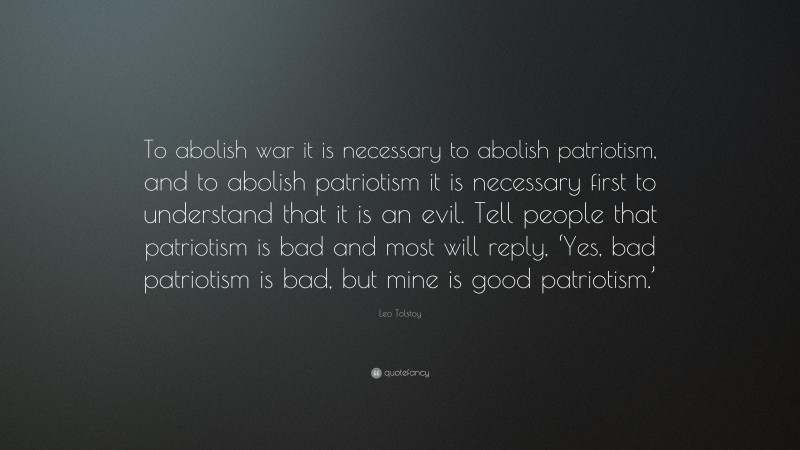 Leo Tolstoy Quote: “To abolish war it is necessary to abolish patriotism, and to abolish patriotism it is necessary first to understand that it is an evil. Tell people that patriotism is bad and most will reply, ‘Yes, bad patriotism is bad, but mine is good patriotism.’”