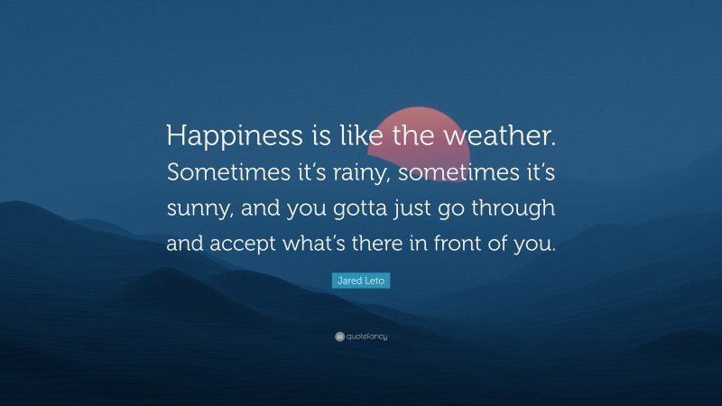 Jared Leto Quote: “Happiness is like the weather. Sometimes it’s rainy, sometimes it’s sunny, and you gotta just go through and accept what’s there in front of you.”