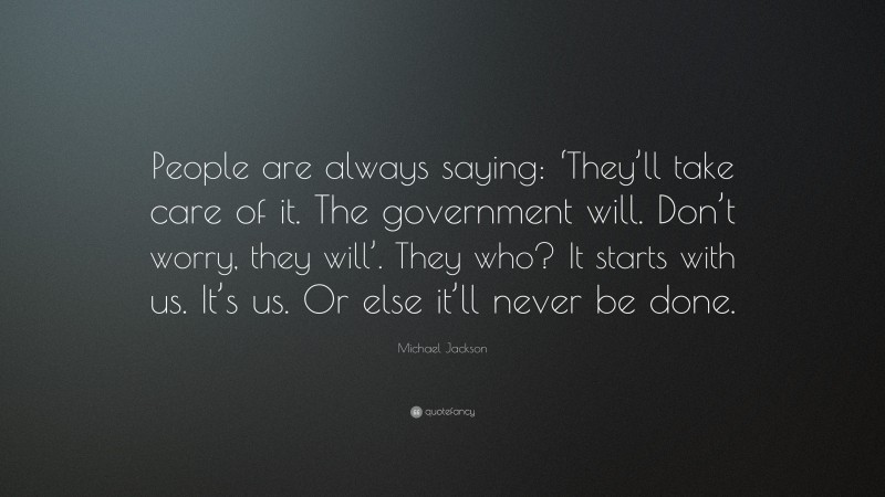 Michael Jackson Quote: “People are always saying: ‘They’ll take care of it. The government will. Don’t worry, they will’. They who? It starts with us. It’s us. Or else it’ll never be done.”