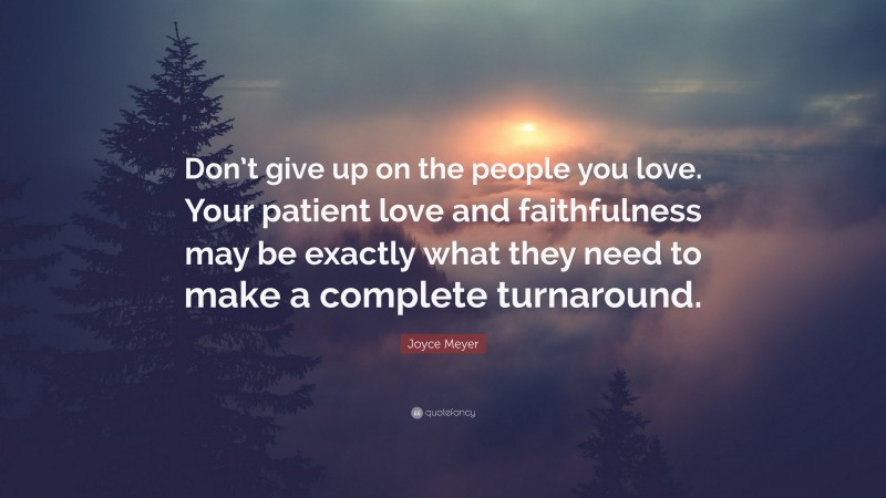 Joyce Meyer Quote: “Don’t give up on the people you love. Your patient love and faithfulness may be exactly what they need to make a complete turnaround.”
