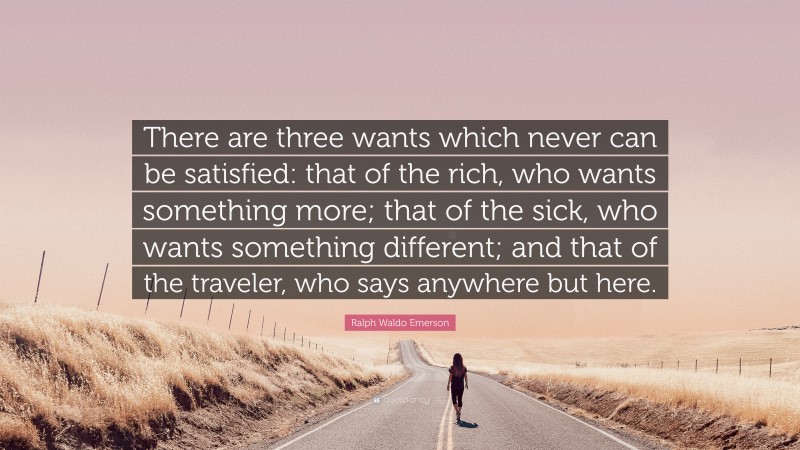 Ralph Waldo Emerson Quote: “There are three wants which never can be satisfied: that of the rich, who wants something more; that of the sick, who wants something different; and that of the traveler, who says anywhere but here.”
