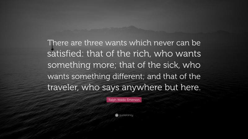Ralph Waldo Emerson Quote: “There are three wants which never can be satisfied: that of the rich, who wants something more; that of the sick, who wants something different; and that of the traveler, who says anywhere but here.”