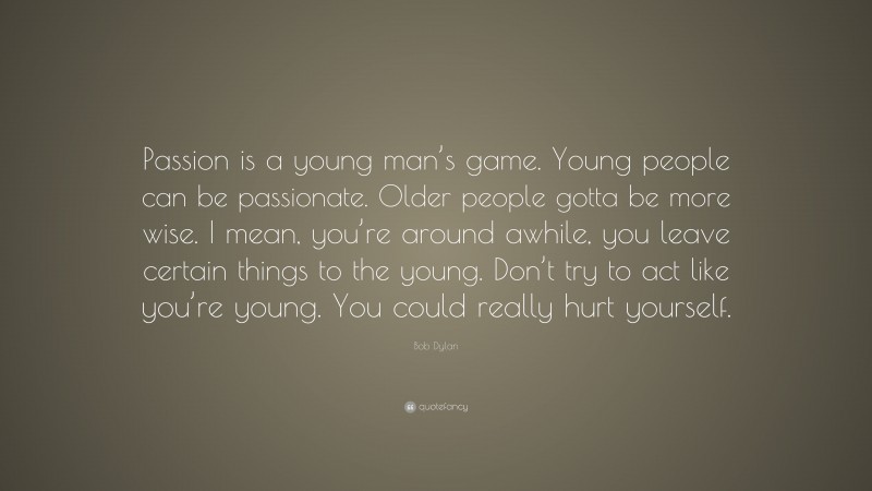 Bob Dylan Quote: “Passion is a young man’s game. Young people can be passionate. Older people gotta be more wise. I mean, you’re around awhile, you leave certain things to the young. Don’t try to act like you’re young. You could really hurt yourself.”