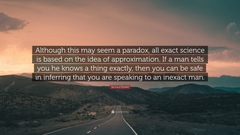 Bertrand Russell Quote: “Although this may seem a paradox, all exact science is based on the idea of approximation. If a man tells you he knows a thing exactly, then you can be safe in inferring that you are speaking to an inexact man.”