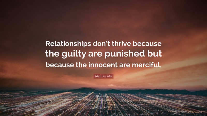 Max Lucado Quote: “Relationships don’t thrive because the guilty are punished but because the innocent are merciful.”