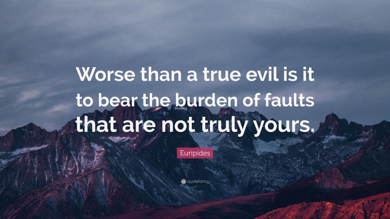 Euripides Quote: “Worse than a true evil is it to bear the burden of faults that are not truly yours.”