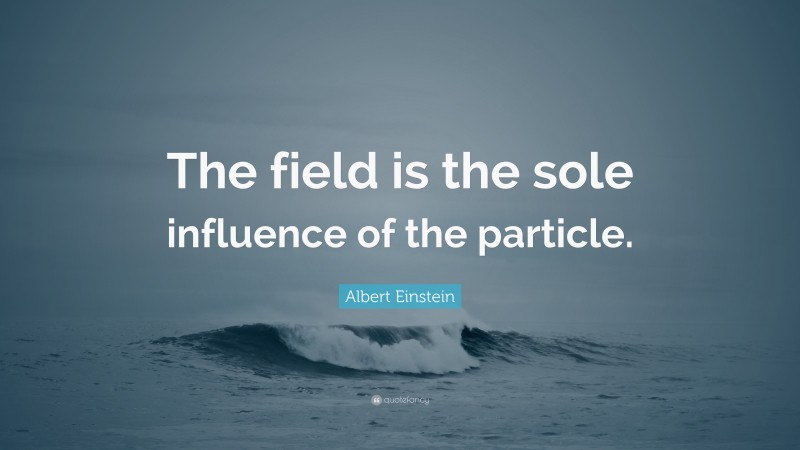 Albert Einstein Quote: “The field is the sole influence of the particle.”
