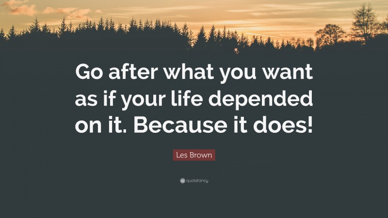 Les Brown Quote: “Go after what you want as if your life depended on it. Because it does!”