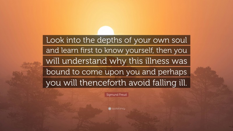 Sigmund Freud Quote: “Look into the depths of your own soul and learn first to know yourself, then you will understand why this illness was bound to come upon you and perhaps you will thenceforth avoid falling ill.”