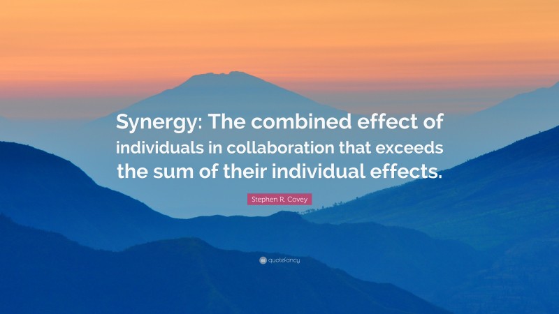 Stephen R. Covey Quote: “Synergy: The combined effect of individuals in collaboration that exceeds the sum of their individual effects.”
