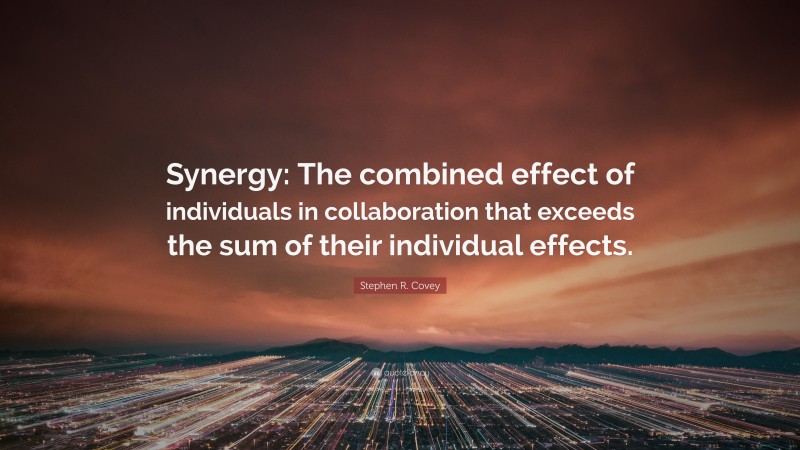 Stephen R. Covey Quote: “Synergy: The combined effect of individuals in collaboration that exceeds the sum of their individual effects.”