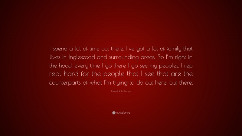 Immortal Technique Quote: “I spend a lot of time out there. I’ve got a lot of family that lives in Inglewood and surrounding areas. So I’m right in the hood, every time I go there I go see my peoples. I rep real hard for the people that I see that are the counterparts of what I’m trying to do out here, out there.”