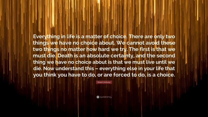 Robert Anthony Quote: “Everything in life is a matter of choice. There are only two things we have no choice about. We cannot avoid these two things no matter how hard we try. The first is that we must die. Death is an absolute certainty, and the second thing we have no choice about is that we must live until we die. Now understand this – everything else in your life that you think you have to do, or are forced to do, is a choice.”