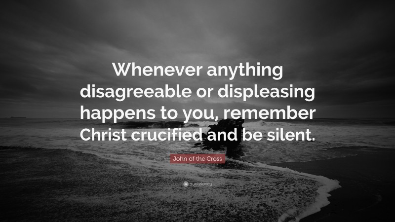 John of the Cross Quote: “Whenever anything disagreeable or displeasing happens to you, remember Christ crucified and be silent.”