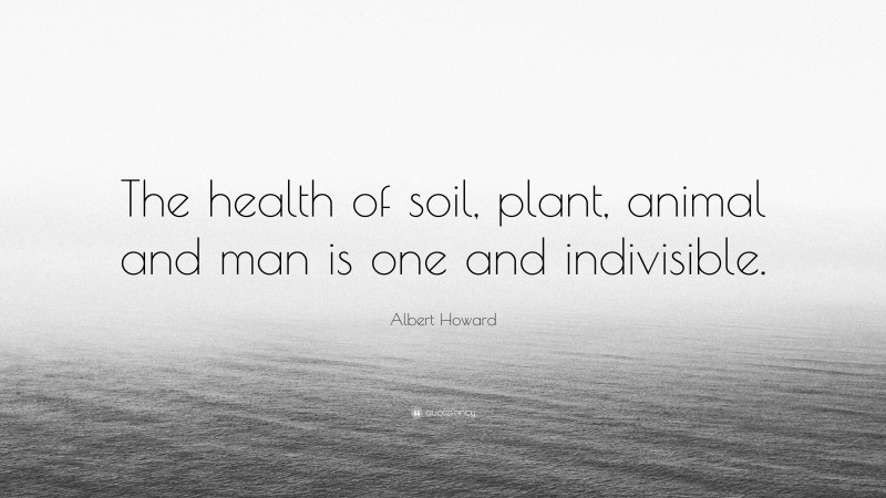 Albert Howard Quote: “The health of soil, plant, animal and man is one and indivisible.”
