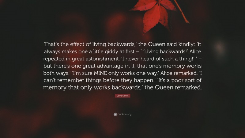 Lewis Carroll Quote: “That’s the effect of living backwards,′ the Queen said kindly: ‘it always makes one a little giddy at first – ’ ‘Living backwards!’ Alice repeated in great astonishment. ‘I never heard of such a thing!’ ‘ – but there’s one great advantage in it, that one’s memory works both ways.’ ‘I’m sure MINE only works one way,’ Alice remarked. ‘I can’t remember things before they happen.’ ‘It’s a poor sort of memory that only works backwards,’ the Queen remarked.”