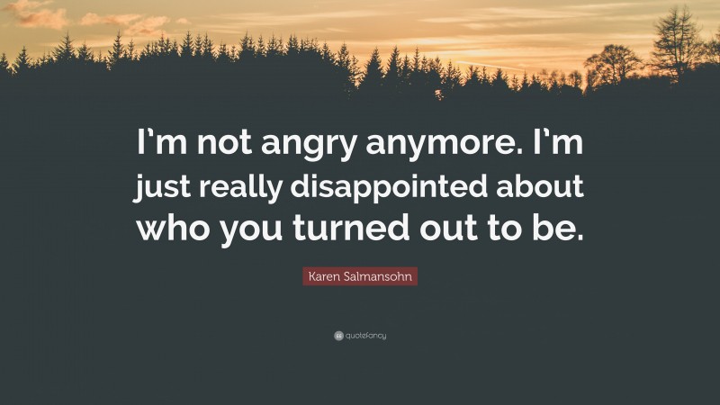 Karen Salmansohn Quote: “I’m not angry anymore. I’m just really disappointed about who you turned out to be.”