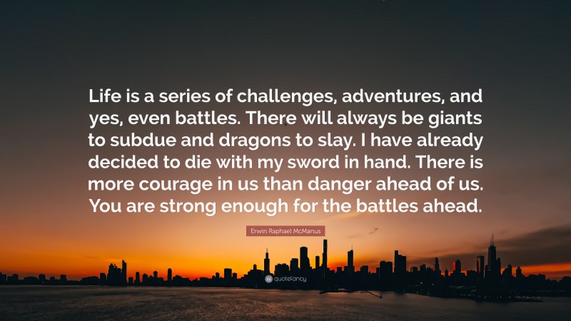 Erwin Raphael McManus Quote: “Life is a series of challenges, adventures, and yes, even battles. There will always be giants to subdue and dragons to slay. I have already decided to die with my sword in hand. There is more courage in us than danger ahead of us. You are strong enough for the battles ahead.”