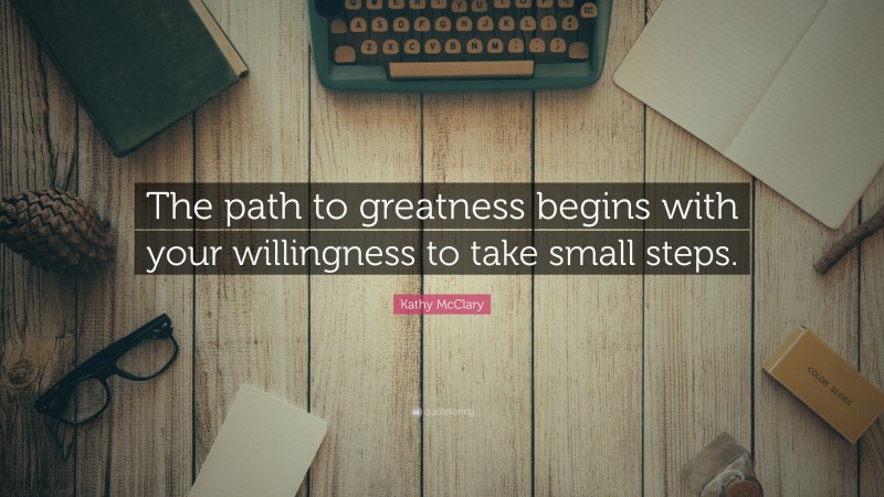 Kathy McClary Quote: “The path to greatness begins with your willingness to take small steps.”