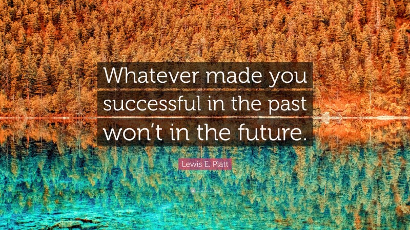 Lewis E. Platt Quote: “Whatever made you successful in the past won’t in the future.”