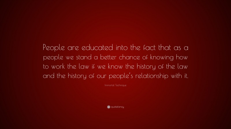 Immortal Technique Quote: “People are educated into the fact that as a people we stand a better chance of knowing how to work the law if we know the history of the law and the history of our people’s relationship with it.”