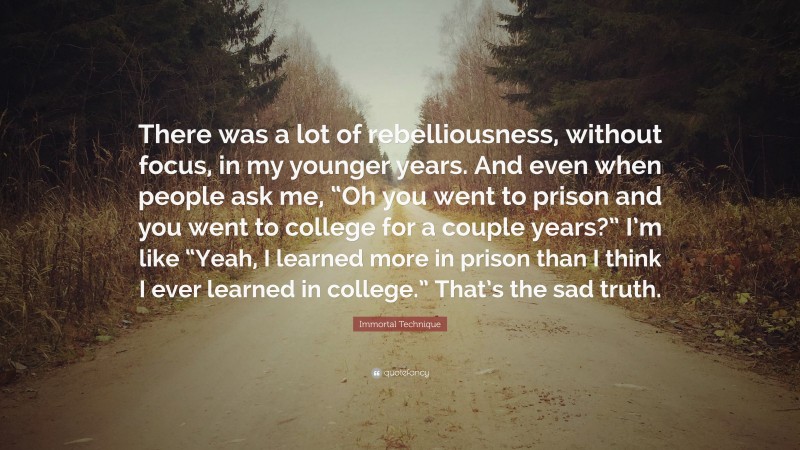 Immortal Technique Quote: “There was a lot of rebelliousness, without focus, in my younger years. And even when people ask me, “Oh you went to prison and you went to college for a couple years?” I’m like “Yeah, I learned more in prison than I think I ever learned in college.” That’s the sad truth.”