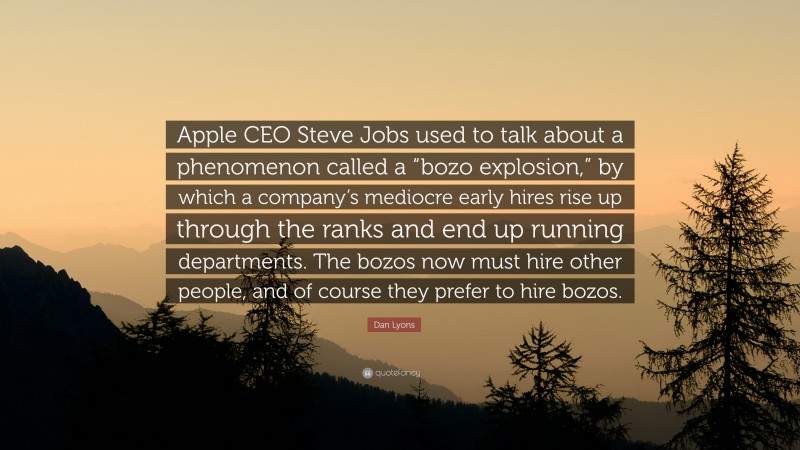 Dan Lyons Quote: “Apple CEO Steve Jobs used to talk about a phenomenon called a “bozo explosion,” by which a company’s mediocre early hires rise up through the ranks and end up running departments. The bozos now must hire other people, and of course they prefer to hire bozos.”