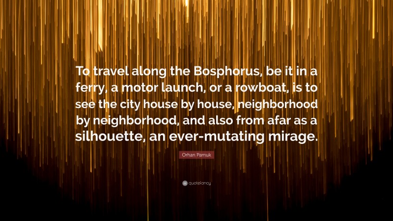 Orhan Pamuk Quote: “To travel along the Bosphorus, be it in a ferry, a motor launch, or a rowboat, is to see the city house by house, neighborhood by neighborhood, and also from afar as a silhouette, an ever-mutating mirage.”