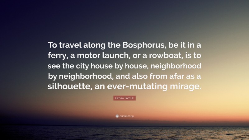 Orhan Pamuk Quote: “To travel along the Bosphorus, be it in a ferry, a motor launch, or a rowboat, is to see the city house by house, neighborhood by neighborhood, and also from afar as a silhouette, an ever-mutating mirage.”