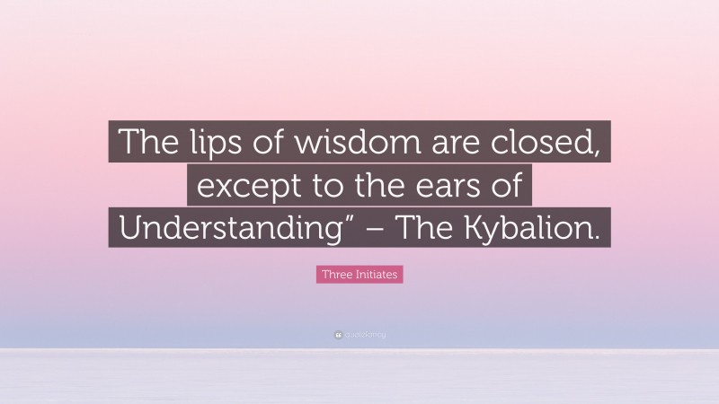 Three Initiates Quote: “The lips of wisdom are closed, except to the ears of Understanding” – The Kybalion.”