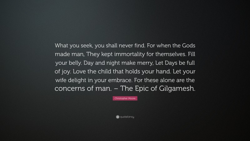 Christopher Moore Quote: “What you seek, you shall never find. For when the Gods made man, They kept immortality for themselves. Fill your belly. Day and night make merry, Let Days be full of joy. Love the child that holds your hand. Let your wife delight in your embrace. For these alone are the concerns of man. – The Epic of Gilgamesh.”