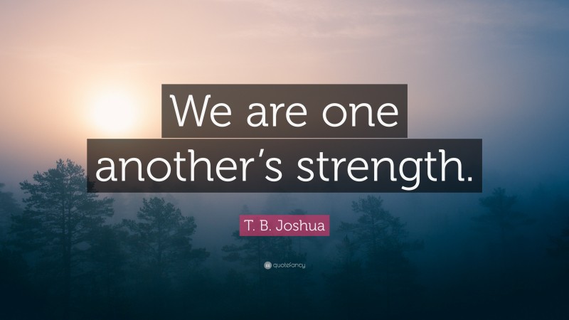 T. B. Joshua Quote: “We are one another’s strength.”