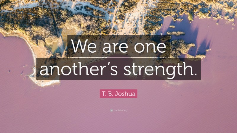 T. B. Joshua Quote: “We are one another’s strength.”