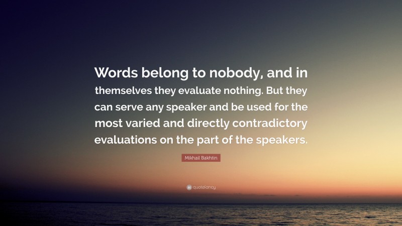 Mikhail Bakhtin Quote: “Words belong to nobody, and in themselves they evaluate nothing. But they can serve any speaker and be used for the most varied and directly contradictory evaluations on the part of the speakers.”